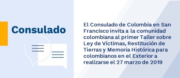 El Consulado de Colombia en San Francisco invita a la comunidad colombiana al primer Taller sobre Ley de Víctimas, Restitución de Tierras y Memoria Histórica para colombianos en el Exterior a realizarse el 27 marzo 